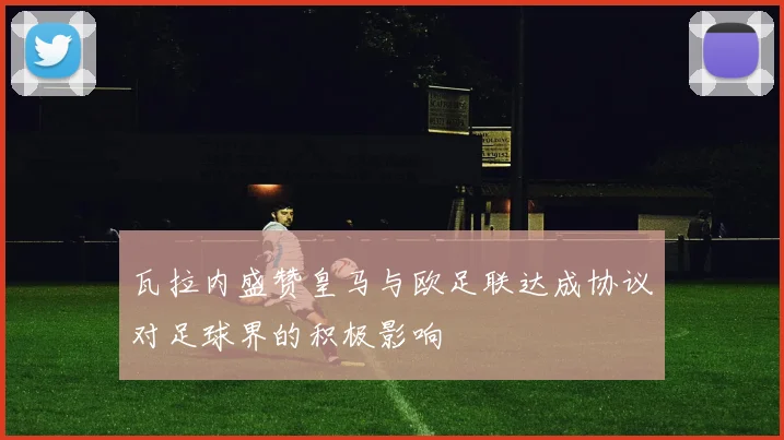 瓦拉内盛赞皇马与欧足联达成协议对足球界的积极影响