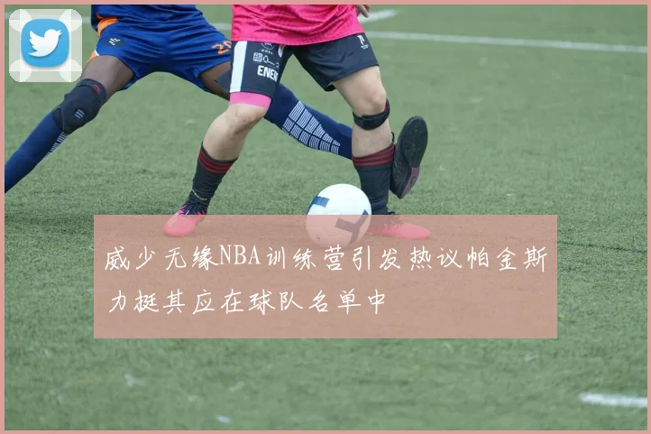 威少无缘NBA训练营引发热议帕金斯力挺其应在球队名单中