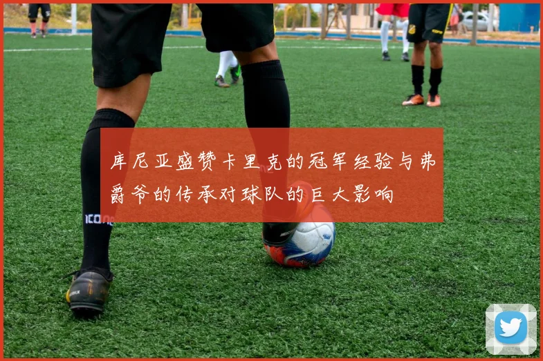 库尼亚盛赞卡里克的冠军经验与弗爵爷的传承对球队的巨大影响