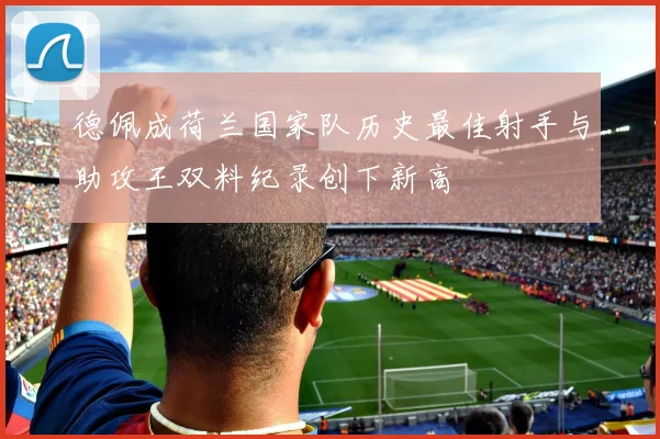 德佩成荷兰国家队历史最佳射手与助攻王双料纪录创下新高