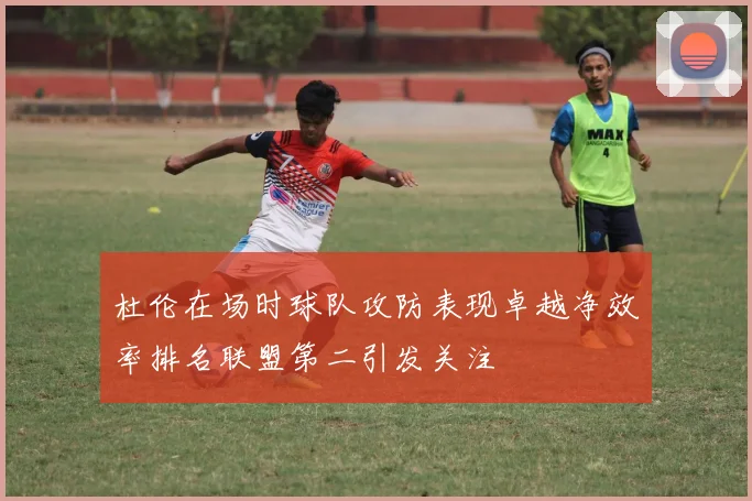 杜伦在场时球队攻防表现卓越净效率排名联盟第二引发关注