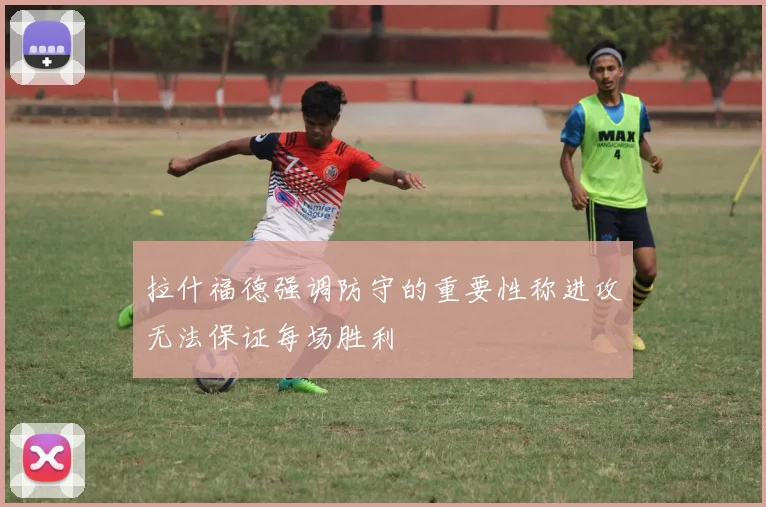 拉什福德强调防守的重要性称进攻无法保证每场胜利