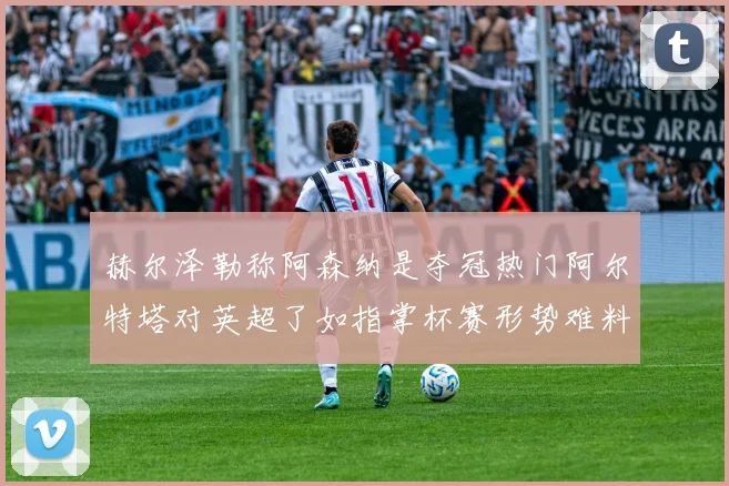 赫尔泽勒称阿森纳是夺冠热门阿尔特塔对英超了如指掌杯赛形势难料