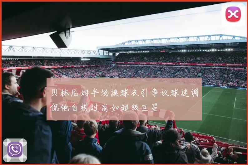 贝林厄姆半场换球衣引争议球迷调侃他自视过高如超级巨星
