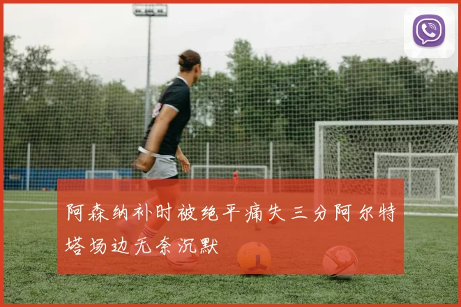 阿森纳补时被绝平痛失三分阿尔特塔场边无奈沉默