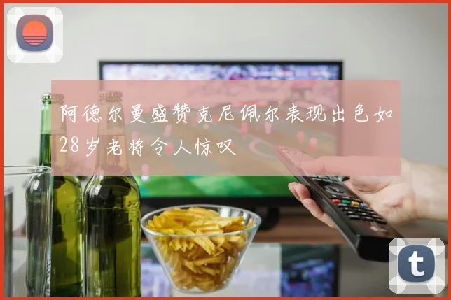 阿德尔曼盛赞克尼佩尔表现出色如28岁老将令人惊叹
