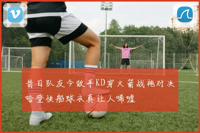 昔日队友今敌手KD穿火箭战袍对决哈登快船球衣真让人唏嘘