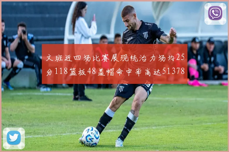 文班近四场比赛展现统治力场均25分118篮板48盖帽命中率高达513782