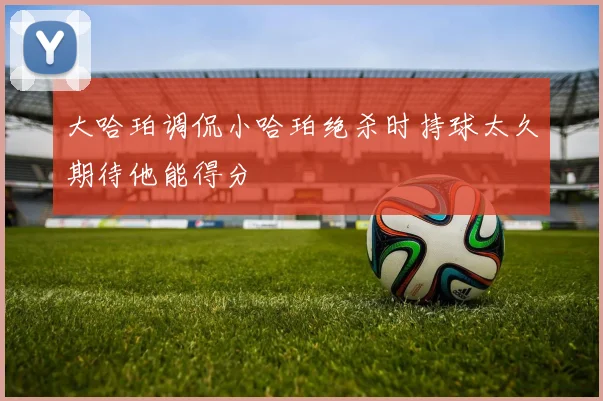大哈珀调侃小哈珀绝杀时持球太久期待他能得分