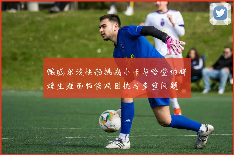 鲍威尔谈快船挑战小卡与哈登的辉煌生涯面临伤病困扰与多重问题