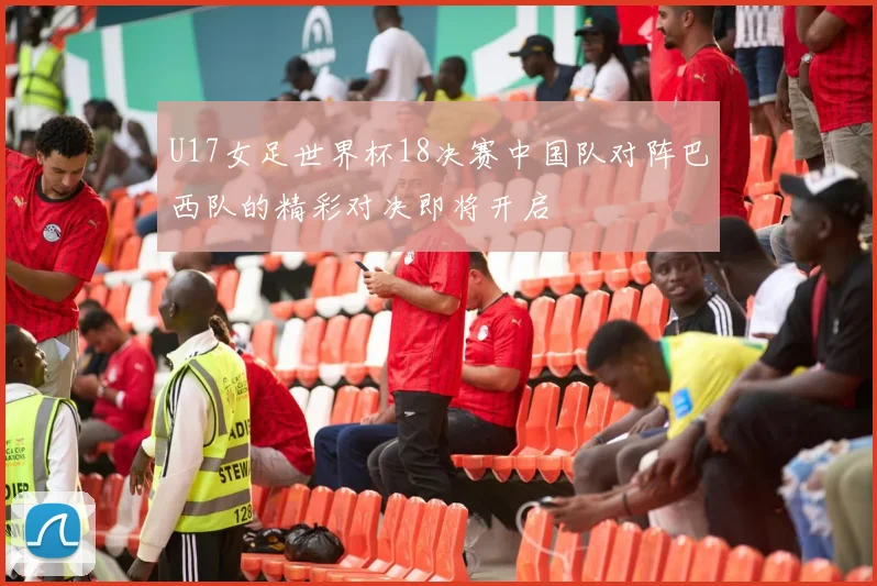 U17女足世界杯18决赛中国队对阵巴西队的精彩对决即将开启