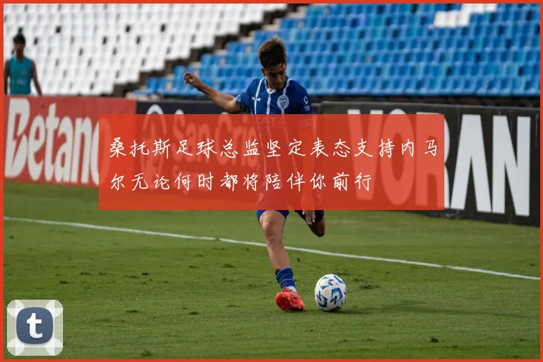 桑托斯足球总监坚定表态支持内马尔无论何时都将陪伴你前行