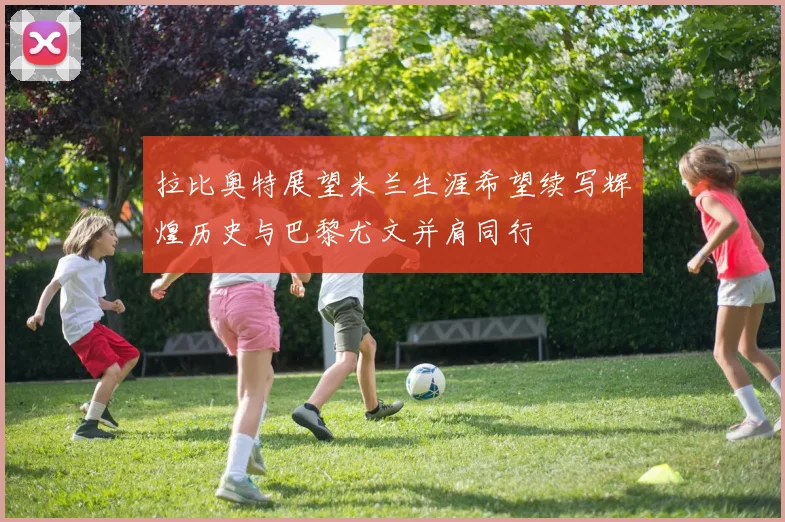 拉比奥特展望米兰生涯希望续写辉煌历史与巴黎尤文并肩同行