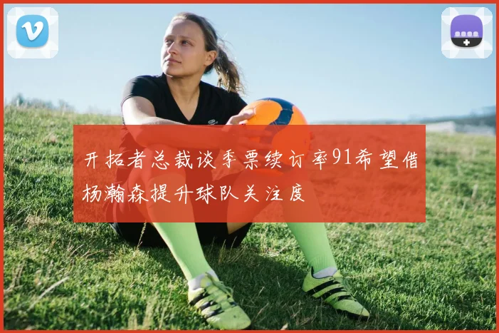 开拓者总裁谈季票续订率91希望借杨瀚森提升球队关注度