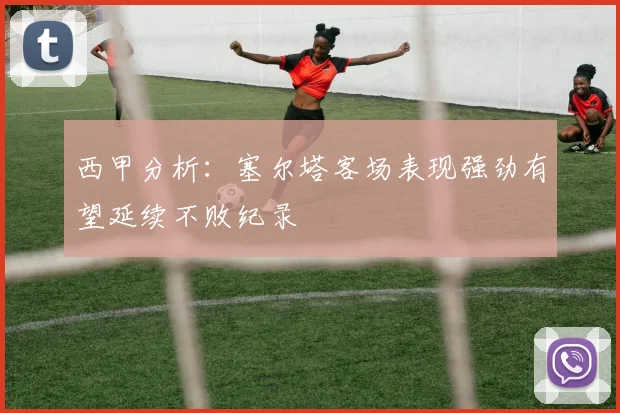 西甲分析：塞尔塔客场表现强劲有望延续不败纪录