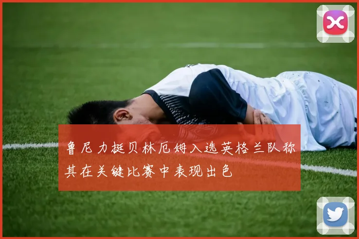 鲁尼力挺贝林厄姆入选英格兰队称其在关键比赛中表现出色