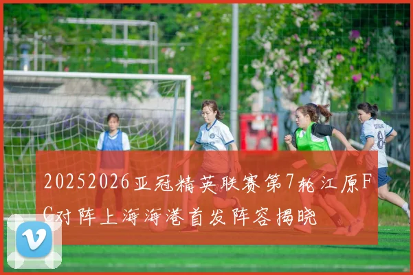 20252026亚冠精英联赛第7轮江原FC对阵上海海港首发阵容揭晓