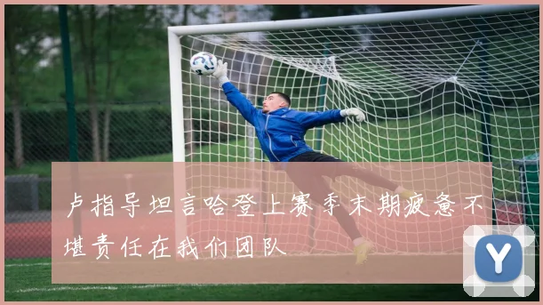 卢指导坦言哈登上赛季末期疲惫不堪责任在我们团队