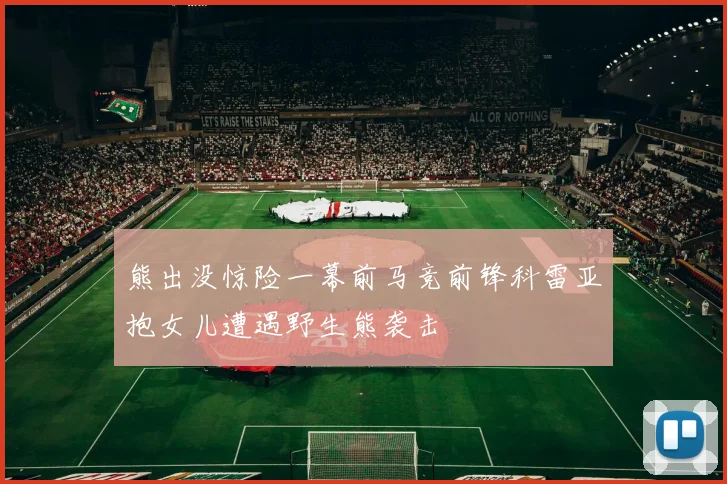 熊出没惊险一幕前马竞前锋科雷亚抱女儿遭遇野生熊袭击