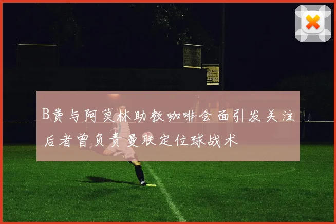 B费与阿莫林助教咖啡会面引发关注后者曾负责曼联定位球战术