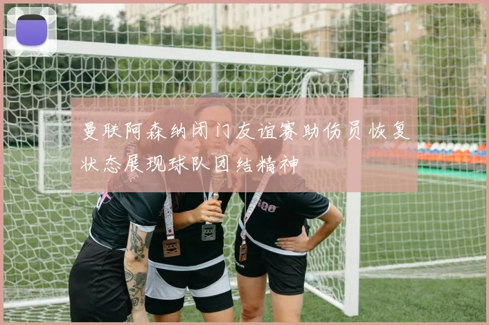 曼联阿森纳闭门友谊赛助伤员恢复状态展现球队团结精神