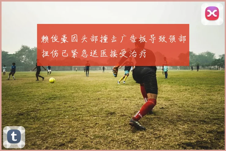 赖俊豪因头部撞击广告板导致颈部扭伤已紧急送医接受治疗