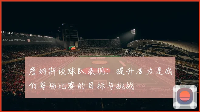 詹姆斯谈球队表现：提升活力是我们每场比赛的目标与挑战