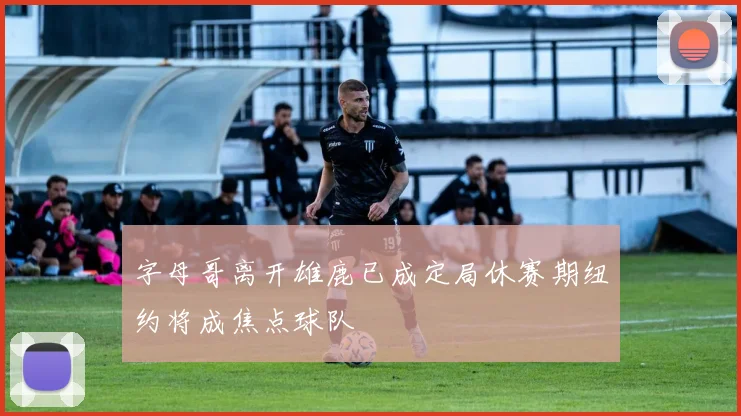 字母哥离开雄鹿已成定局休赛期纽约将成焦点球队
