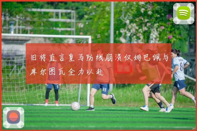 旧将直言皇马防线崩溃仅姆巴佩与库尔图瓦全力以赴