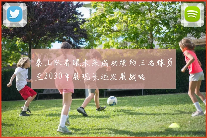 泰山队着眼未来成功续约三名球员至2030年展现长远发展战略