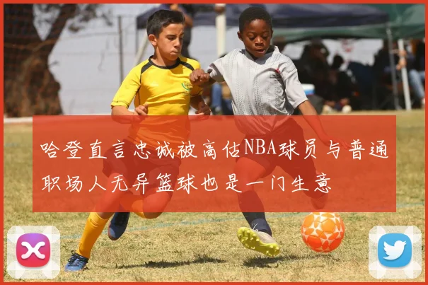 哈登直言忠诚被高估NBA球员与普通职场人无异篮球也是一门生意