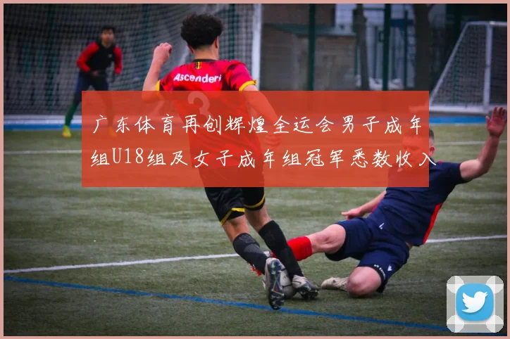 广东体育再创辉煌全运会男子成年组U18组及女子成年组冠军悉数收入囊中