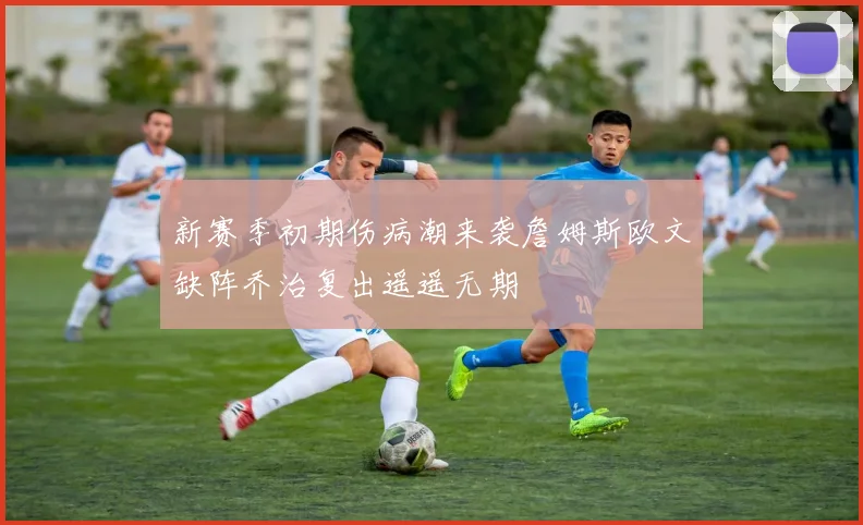 新赛季初期伤病潮来袭詹姆斯欧文缺阵乔治复出遥遥无期