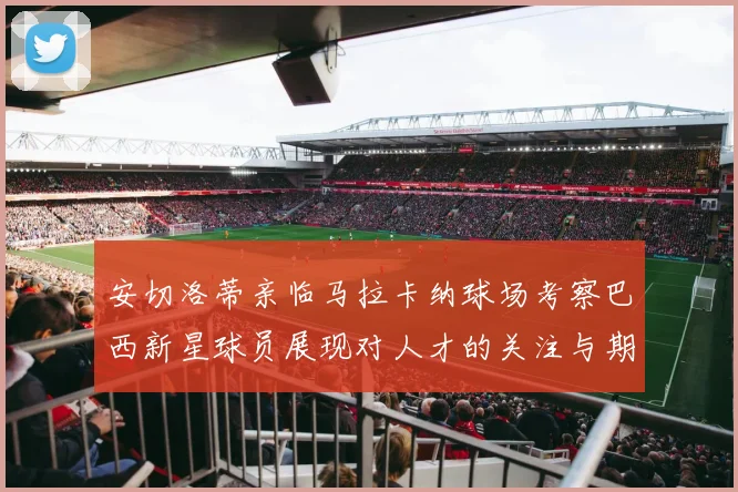 安切洛蒂亲临马拉卡纳球场考察巴西新星球员展现对人才的关注与期待