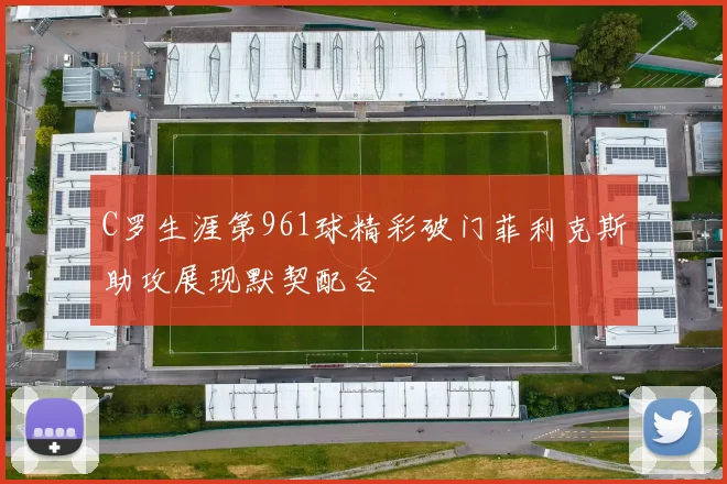 C罗生涯第961球精彩破门菲利克斯助攻展现默契配合