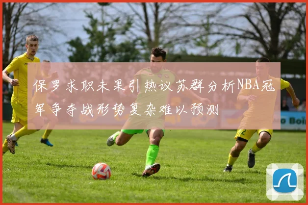 保罗求职未果引热议苏群分析NBA冠军争夺战形势复杂难以预测