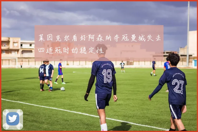 莱因克尔看好阿森纳夺冠曼城失去四连冠时的稳定性