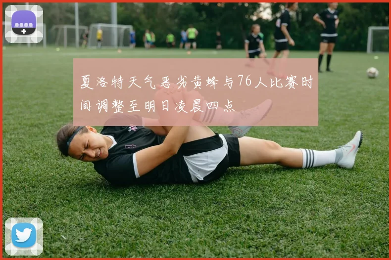 夏洛特天气恶劣黄蜂与76人比赛时间调整至明日凌晨四点