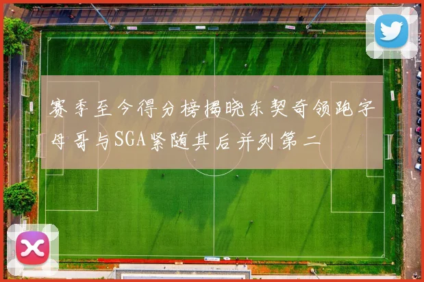 赛季至今得分榜揭晓东契奇领跑字母哥与SGA紧随其后并列第二