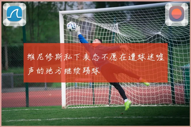 维尼修斯私下表态不愿在遭球迷嘘声的地方继续踢球