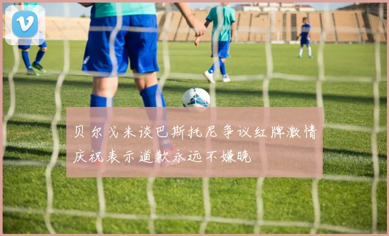 贝尔戈米谈巴斯托尼争议红牌激情庆祝表示道歉永远不嫌晚