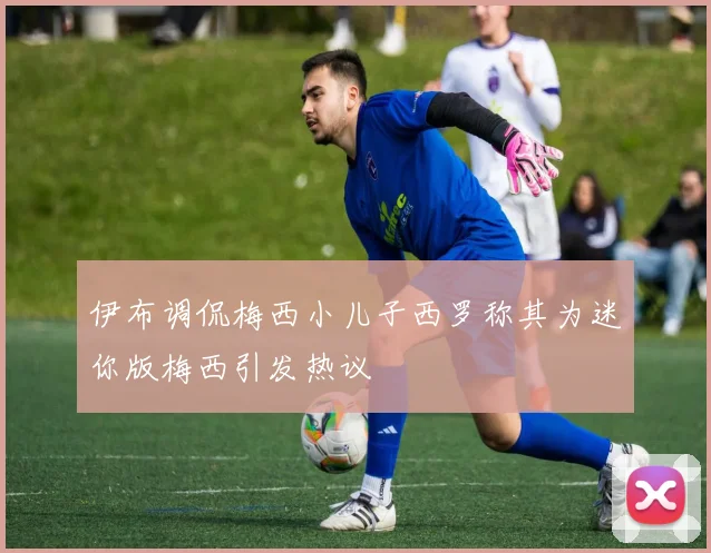 伊布调侃梅西小儿子西罗称其为迷你版梅西引发热议