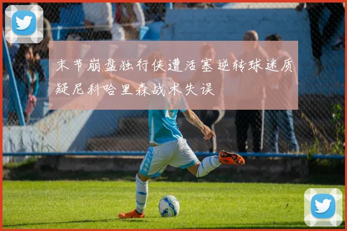 末节崩盘独行侠遭活塞逆转球迷质疑尼科哈里森战术失误