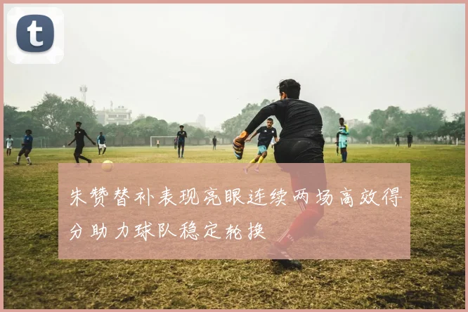 朱赞替补表现亮眼连续两场高效得分助力球队稳定轮换