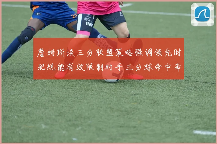 詹姆斯谈三分联盟策略强调领先时犯规能有效限制对手三分球命中率