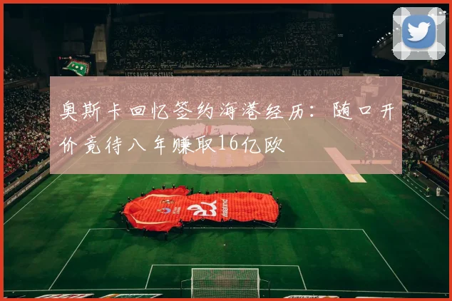 奥斯卡回忆签约海港经历：随口开价竟待八年赚取16亿欧
