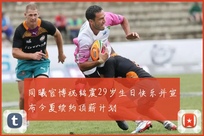 同曦官博祝铭震29岁生日快乐并宣布今夏续约顶薪计划